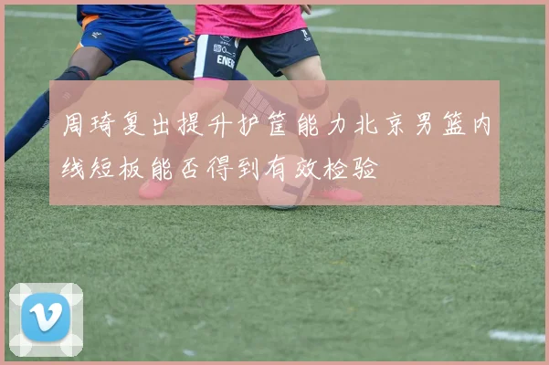 周琦复出提升护筐能力北京男篮内线短板能否得到有效检验