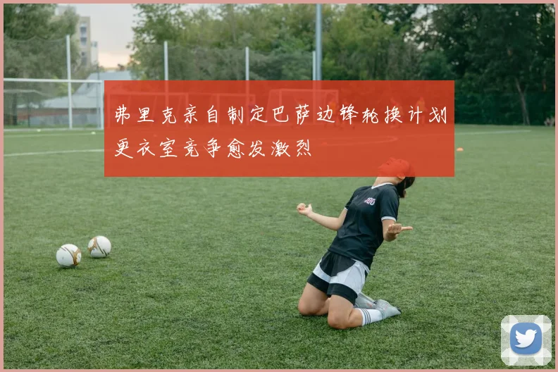 弗里克亲自制定巴萨边锋轮换计划更衣室竞争愈发激烈