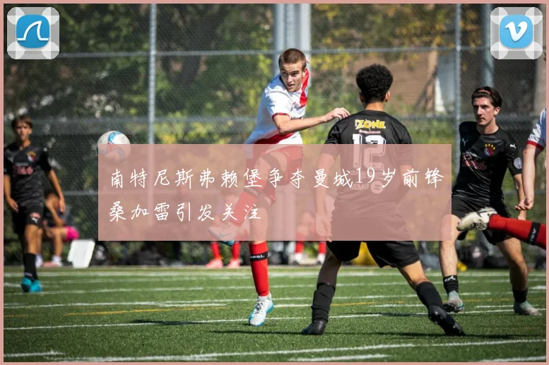 南特尼斯弗赖堡争夺曼城19岁前锋桑加雷引发关注