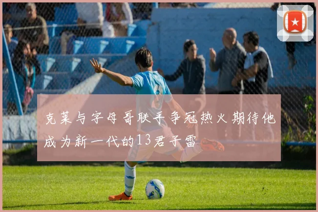 克莱与字母哥联手争冠热火期待他成为新一代的13君子雷